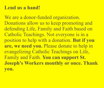 Lend us a hand!  We are a donor-funded organization. Donations allow us to keep promoting and defending Life, Family and Faith based on Catholic Teachings. Not everyone is in a position to help with a donation. But if you are, we need you. Please donate to help in evangelizing Catholic Teachings on Life, Family and Faith. You can support St. Joseph's Workers monthly or once. Thank you.